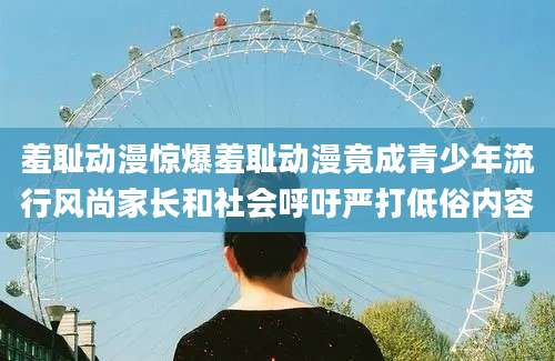 羞耻动漫惊爆羞耻动漫竟成青少年流行风尚家长和社会呼吁严打低俗内容