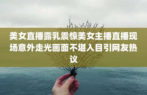美女直播露乳震惊美女主播直播现场意外走光画面不堪入目引网友热议