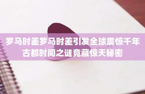 罗马时差罗马时差引发全球震惊千年古都时间之谜竟藏惊天秘密