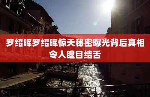 罗绍晖罗绍晖惊天秘密曝光背后真相令人瞠目结舌