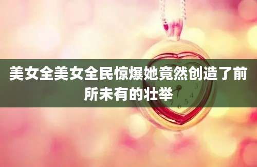 美女全美女全民惊爆她竟然创造了前所未有的壮举