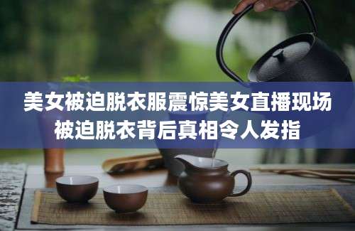 美女被迫脱衣服震惊美女直播现场被迫脱衣背后真相令人发指