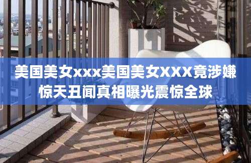 美国美女xxx美国美女XXX竟涉嫌惊天丑闻真相曝光震惊全球