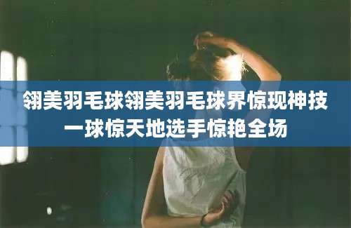 翎美羽毛球翎美羽毛球界惊现神技一球惊天地选手惊艳全场