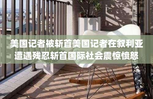 美国记者被斩首美国记者在叙利亚遭遇残忍斩首国际社会震惊愤怒
