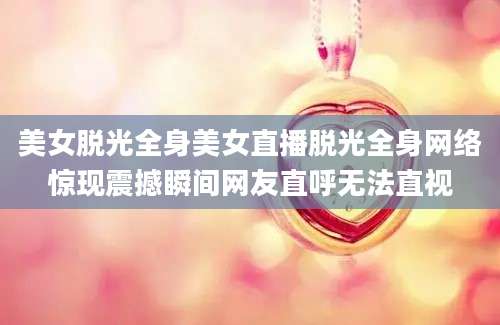 美女脱光全身美女直播脱光全身网络惊现震撼瞬间网友直呼无法直视