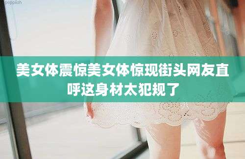 美女体震惊美女体惊现街头网友直呼这身材太犯规了
