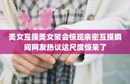 美女互摸美女聚会惊现亲密互摸瞬间网友热议这尺度惊呆了