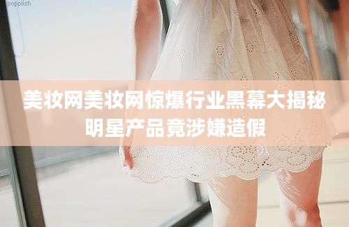 美妆网美妆网惊爆行业黑幕大揭秘明星产品竟涉嫌造假
