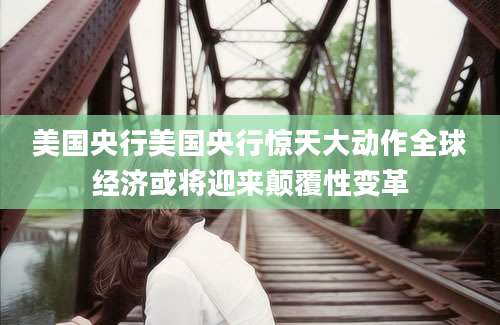 美国央行美国央行惊天大动作全球经济或将迎来颠覆性变革