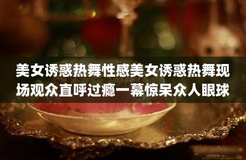 美女诱惑热舞性感美女诱惑热舞现场观众直呼过瘾一幕惊呆众人眼球
