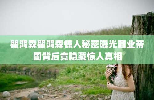 翟鸿森翟鸿森惊人秘密曝光商业帝国背后竟隐藏惊人真相