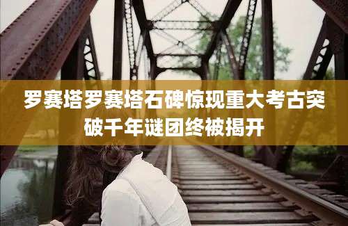 罗赛塔罗赛塔石碑惊现重大考古突破千年谜团终被揭开