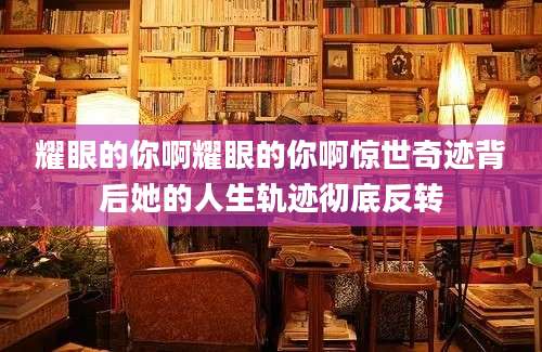 耀眼的你啊耀眼的你啊惊世奇迹背后她的人生轨迹彻底反转