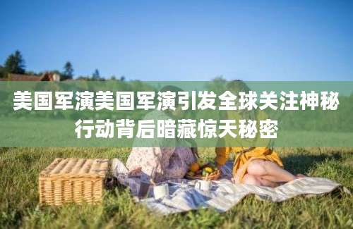 美国军演美国军演引发全球关注神秘行动背后暗藏惊天秘密