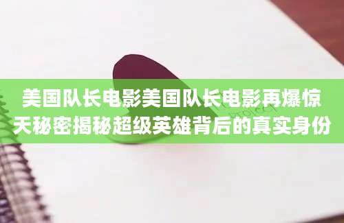 美国队长电影美国队长电影再爆惊天秘密揭秘超级英雄背后的真实身份