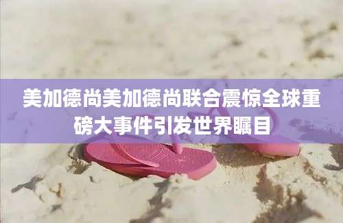 美加德尚美加德尚联合震惊全球重磅大事件引发世界瞩目
