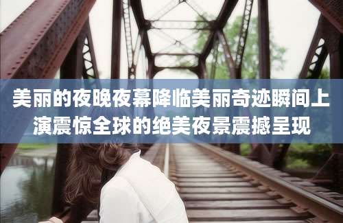 美丽的夜晚夜幕降临美丽奇迹瞬间上演震惊全球的绝美夜景震撼呈现