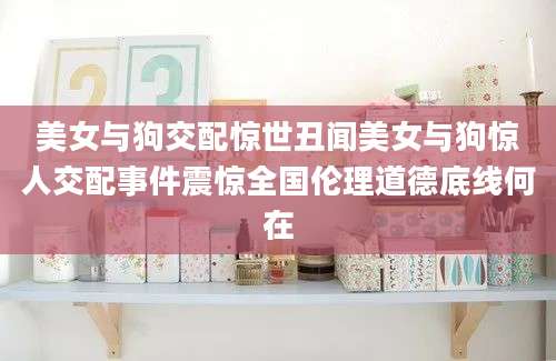 美女与狗交配惊世丑闻美女与狗惊人交配事件震惊全国伦理道德底线何在