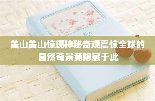 美山美山惊现神秘奇观震惊全球的自然奇景竟隐藏于此