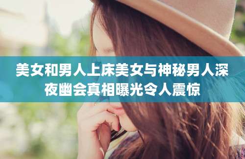 美女和男人上床美女与神秘男人深夜幽会真相曝光令人震惊