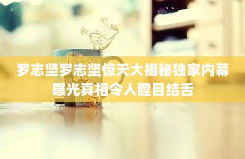 罗志坚罗志坚惊天大揭秘独家内幕曝光真相令人瞠目结舌
