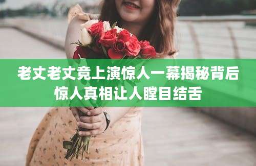 老丈老丈竟上演惊人一幕揭秘背后惊人真相让人瞠目结舌
