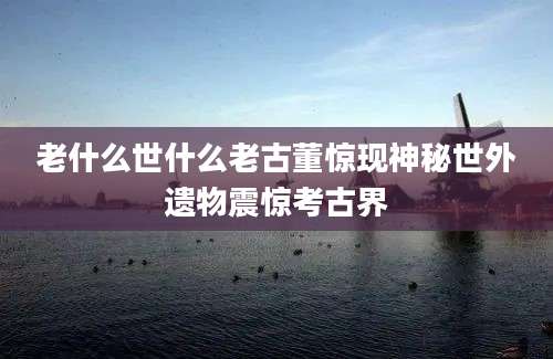 老什么世什么老古董惊现神秘世外遗物震惊考古界