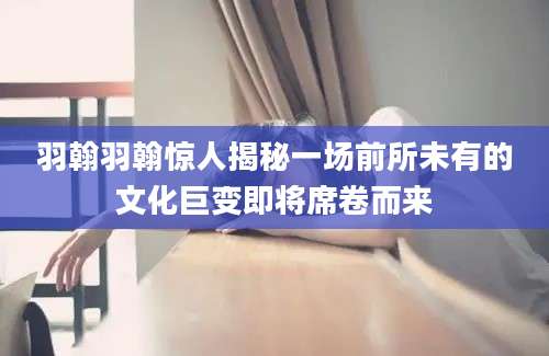 羽翰羽翰惊人揭秘一场前所未有的文化巨变即将席卷而来