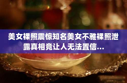 美女裸照震惊知名美女不雅裸照泄露真相竟让人无法置信...