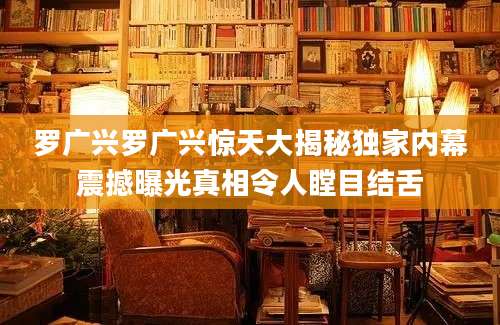 罗广兴罗广兴惊天大揭秘独家内幕震撼曝光真相令人瞠目结舌
