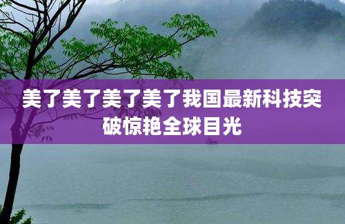 美了美了美了美了我国最新科技突破惊艳全球目光