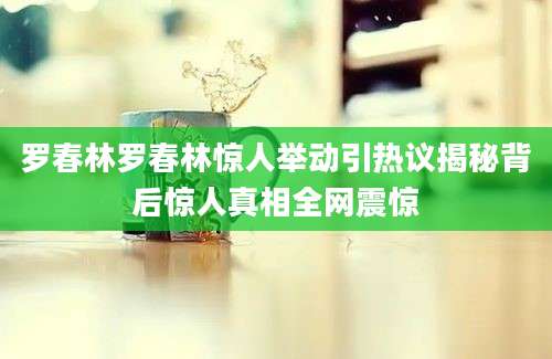 罗春林罗春林惊人举动引热议揭秘背后惊人真相全网震惊