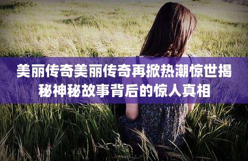 美丽传奇美丽传奇再掀热潮惊世揭秘神秘故事背后的惊人真相