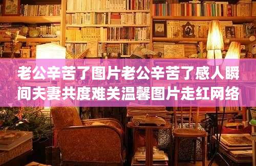 老公辛苦了图片老公辛苦了感人瞬间夫妻共度难关温馨图片走红网络
