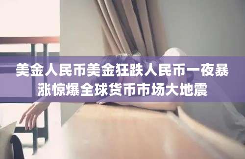 美金人民币美金狂跌人民币一夜暴涨惊爆全球货币市场大地震