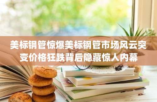 美标钢管惊爆美标钢管市场风云突变价格狂跌背后隐藏惊人内幕