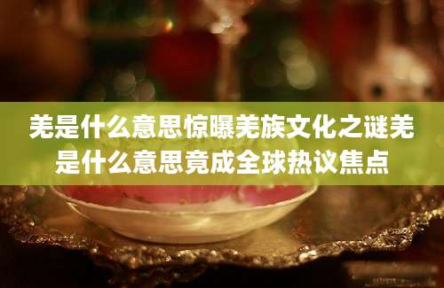 羌是什么意思惊曝羌族文化之谜羌是什么意思竟成全球热议焦点