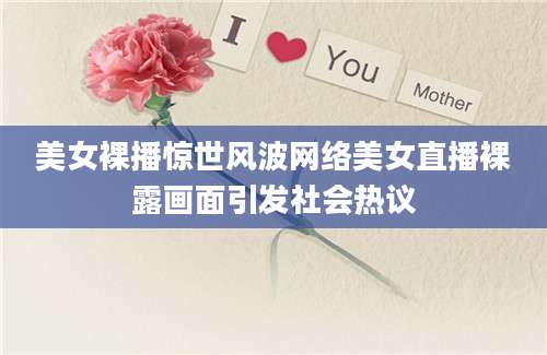 美女裸播惊世风波网络美女直播裸露画面引发社会热议