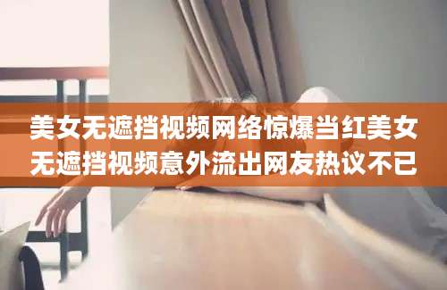 美女无遮挡视频网络惊爆当红美女无遮挡视频意外流出网友热议不已