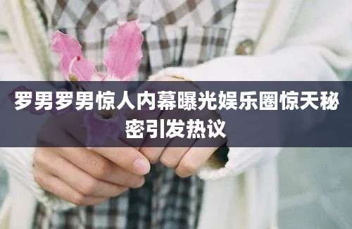 罗男罗男惊人内幕曝光娱乐圈惊天秘密引发热议