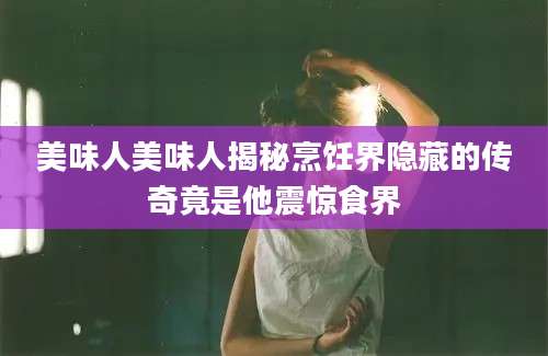 美味人美味人揭秘烹饪界隐藏的传奇竟是他震惊食界
