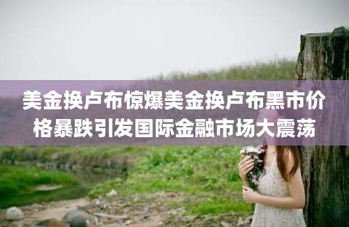 美金换卢布惊爆美金换卢布黑市价格暴跌引发国际金融市场大震荡