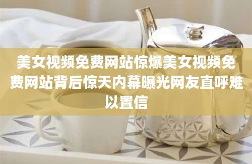 美女视频免费网站惊爆美女视频免费网站背后惊天内幕曝光网友直呼难以置信