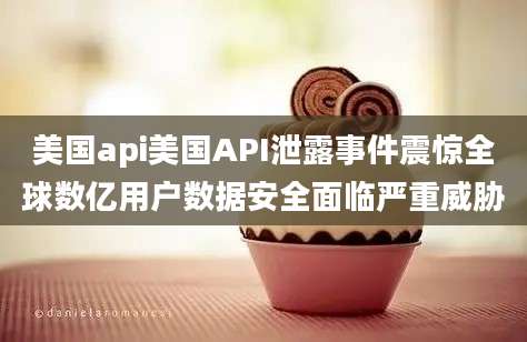 美国api美国API泄露事件震惊全球数亿用户数据安全面临严重威胁