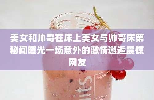 美女和帅哥在床上美女与帅哥床第秘闻曝光一场意外的激情邂逅震惊网友