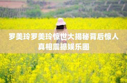罗美玲罗美玲惊世大揭秘背后惊人真相震撼娱乐圈