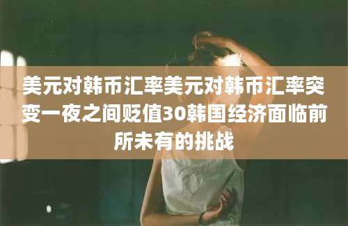 美元对韩币汇率美元对韩币汇率突变一夜之间贬值30韩国经济面临前所未有的挑战