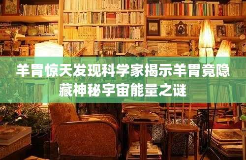 羊胃惊天发现科学家揭示羊胃竟隐藏神秘宇宙能量之谜