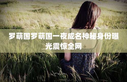 罗萌国罗萌国一夜成名神秘身份曝光震惊全网